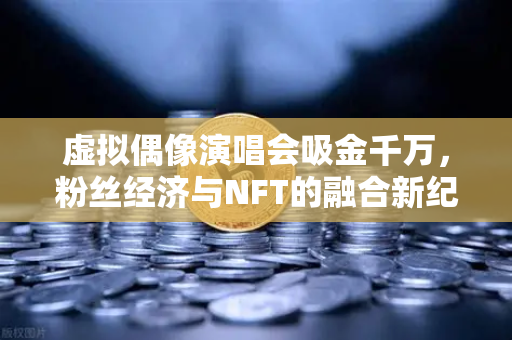 虚拟偶像演唱会吸金千万，粉丝经济与NFT的融合新纪元-第1张图片-欧易交易所