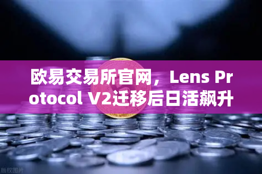 欧易交易所官网，Lens Protocol V2迁移后日活飙升300%社交赛道迎来新拐点