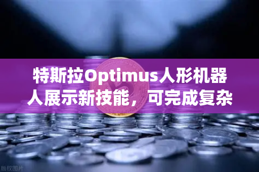 特斯拉Optimus人形机器人展示新技能，可完成复杂任务，从实验室到现实应用的重大飞跃