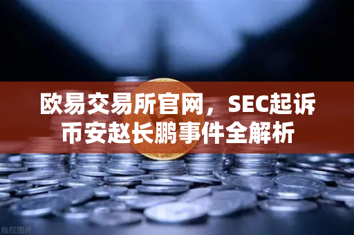 欧易交易所官网，SEC起诉币安赵长鹏事件全解析