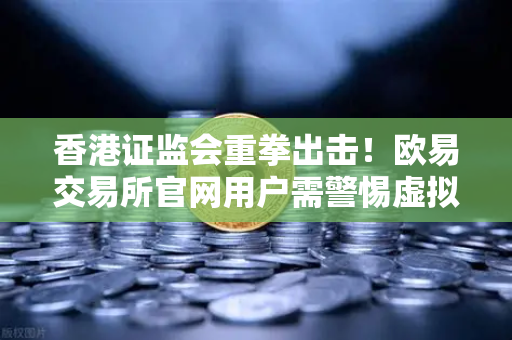 香港证监会重拳出击！欧易交易所官网用户需警惕虚拟资产平台整改风暴