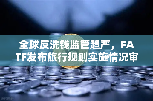 全球反洗钱监管趋严，FATF发布旅行规则实施情况审查报告，多数国家进展缓慢