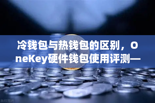 冷钱包与热钱包的区别，OneKey硬件钱包使用评测—数字资产安全存储的最佳实践