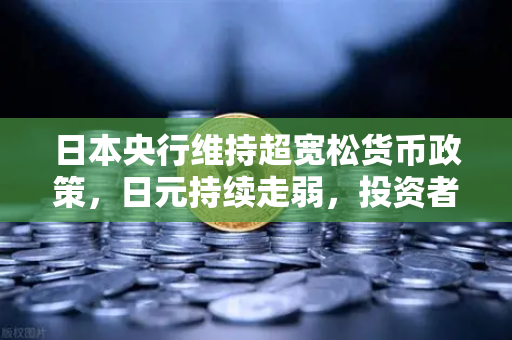 日本央行维持超宽松货币政策，日元持续走弱，投资者如何应对汇率波动？