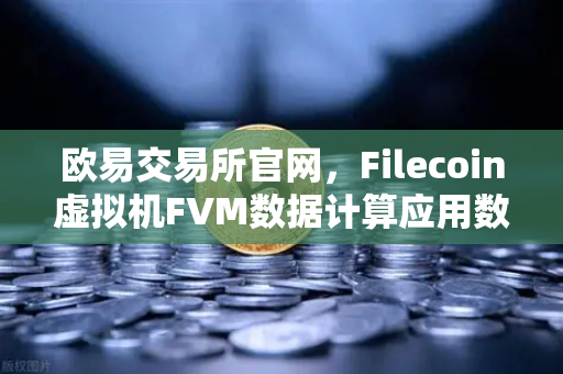 欧易交易所官网，Filecoin虚拟机FVM数据计算应用数量激增，Web3生态迎来新变量