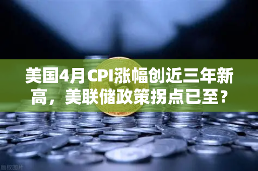 美国4月CPI涨幅创近三年新高，美联储政策拐点已至？币圈何去何从