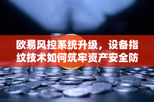 欧易风控系统升级，设备指纹技术如何筑牢资产安全防线？