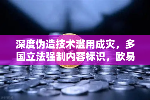 深度伪造技术滥用成灾，多国立法强制内容标识，欧易交易所官网呼吁技术向善