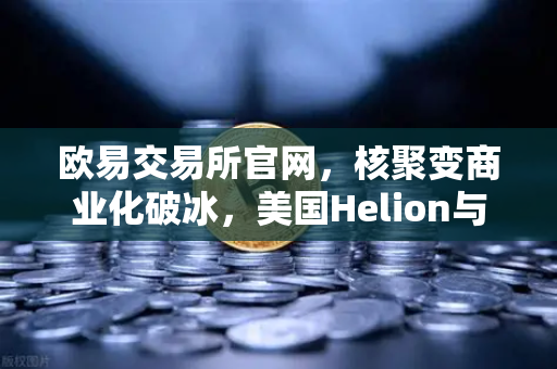 欧易交易所官网，核聚变商业化破冰，美国Helion与微软签署里程碑供电协议