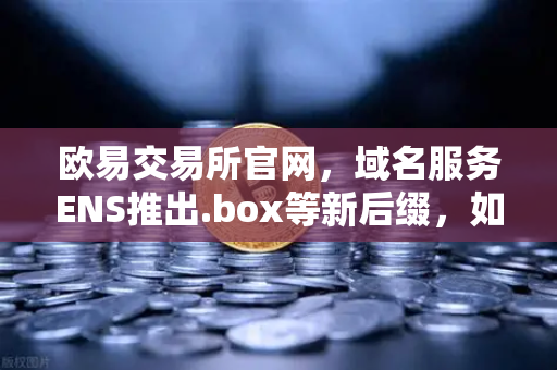 欧易交易所官网，域名服务ENS推出.box等新后缀，如何丰富你的Web3身份体系？-第1张图片-欧易交易所