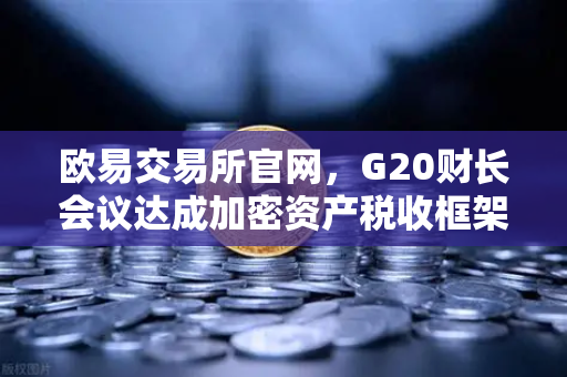 欧易交易所官网，G20财长会议达成加密资产税收框架共识，全球监管迈入新阶段