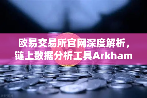 欧易交易所官网深度解析，链上数据分析工具Arkham Intelligence教程—可视化追踪资金流向