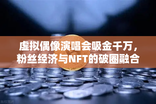 虚拟偶像演唱会吸金千万，粉丝经济与NFT的破圈融合