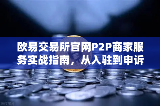 欧易交易所官网P2P商家服务实战指南，从入驻到申诉全攻略