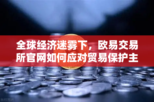 全球经济迷雾下，欧易交易所官网如何应对贸易保护主义挑战？
