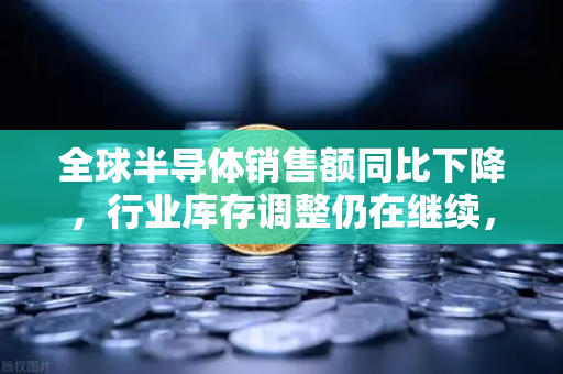 全球半导体销售额同比下降，行业库存调整仍在继续，欧易交易所官网视角下的市场深度解析