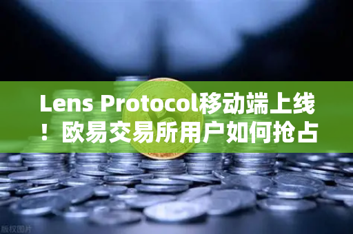 Lens Protocol移动端上线！欧易交易所用户如何抢占去中心化社交先机？