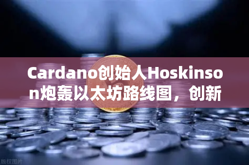 Cardano创始人Hoskinson炮轰以太坊路线图，创新停滞还是竞争升级？