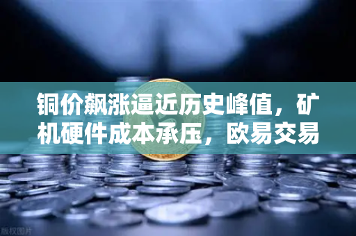 铜价飙涨逼近历史峰值，矿机硬件成本承压，欧易交易所用户如何应对？-第1张图片-欧易交易所