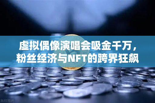 虚拟偶像演唱会吸金千万，粉丝经济与NFT的跨界狂飙