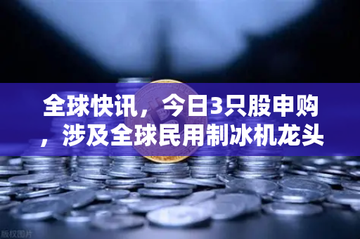 全球快讯，今日3只股申购，涉及全球民用制冰机龙头—欧易交易所官网深度解读