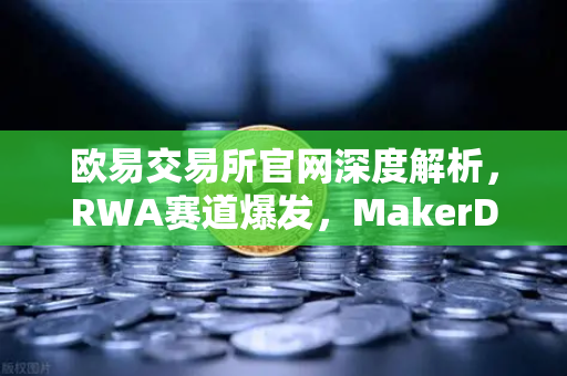 欧易交易所官网深度解析，RWA赛道爆发，MakerDAO美国国债持仓狂飙