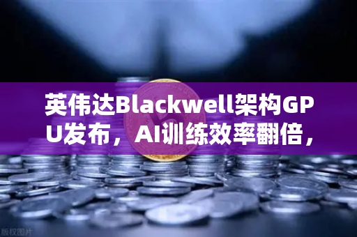 英伟达Blackwell架构GPU发布，AI训练效率翻倍，算力革命开启新纪元