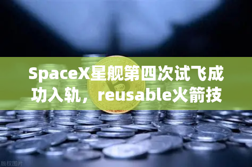 SpaceX星舰第四次试飞成功入轨，reusable火箭技术迈入新纪元