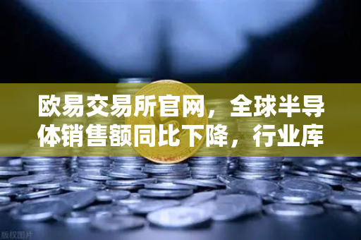 欧易交易所官网，全球半导体销售额同比下降，行业库存调整仍在继续