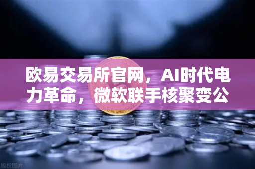 欧易交易所官网，AI时代电力革命，微软联手核聚变公司改写能源格局