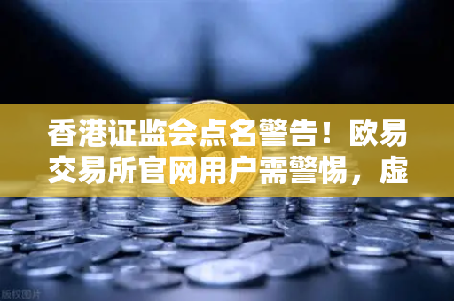 香港证监会点名警告！欧易交易所官网用户需警惕，虚拟资产平台整改风暴来袭