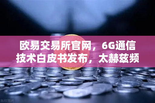 欧易交易所官网，6G通信技术白皮书发布，太赫兹频段开启万物智联新时代