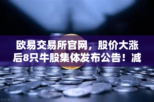 欧易交易所官网，股价大涨后8只牛股集体发布公告！减持潮来袭，投资者如何应对？