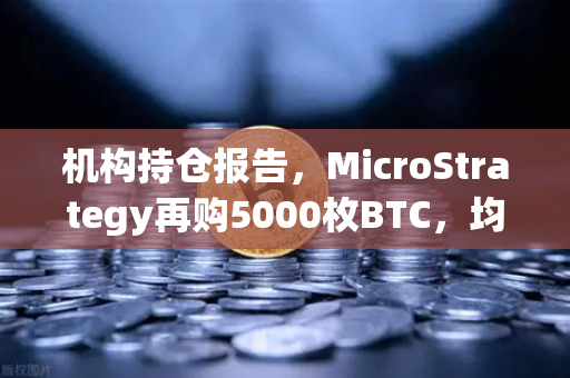 机构持仓报告，MicroStrategy再购5000枚BTC，均价成本上移，市场情绪悄然转变