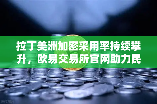 拉丁美洲加密采用率持续攀升，欧易交易所官网助力民众对抗本国货币贬值