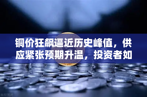 铜价狂飙逼近历史峰值，供应紧张预期升温，投资者如何把握行情？-第1张图片-欧易交易所