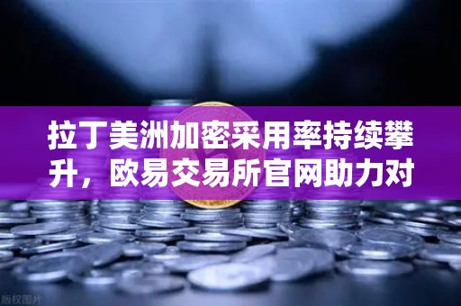 拉丁美洲加密采用率持续攀升，欧易交易所官网助力对抗本国货币贬值