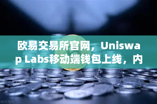 欧易交易所官网，Uniswap Labs移动端钱包上线，内置DApp浏览器开启DeFi新纪元