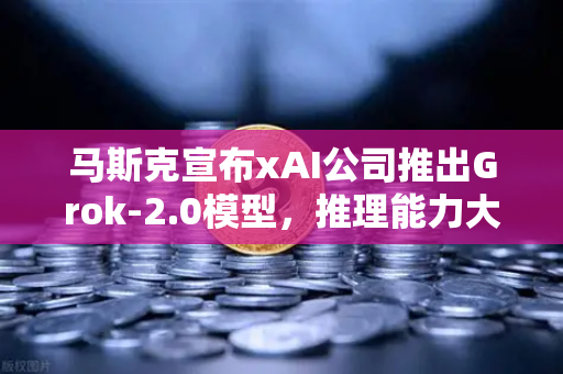 马斯克宣布xAI公司推出Grok-2.0模型，推理能力大幅提升，AI领域迎来新变革
