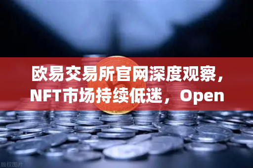 欧易交易所官网深度观察，NFT市场持续低迷，OpenSea市场份额被Blur蚕食的残酷真相