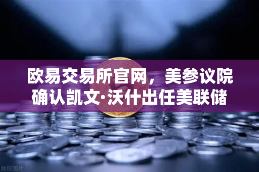 欧易交易所官网，美参议院确认凯文·沃什出任美联储理事，鹰派人物将如何影响降息预期？
