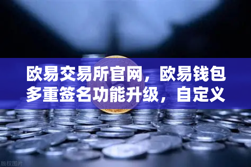 欧易交易所官网，欧易钱包多重签名功能升级，自定义审批规则与阈值全面解析