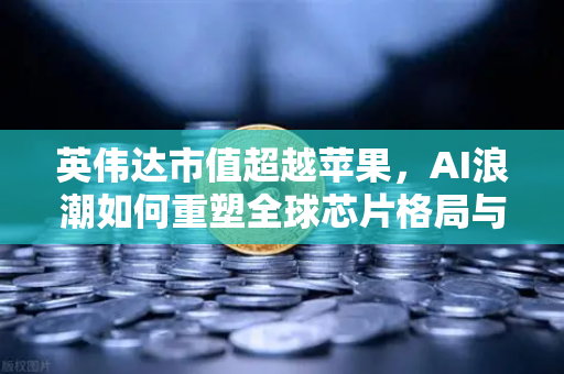 英伟达市值超越苹果，AI浪潮如何重塑全球芯片格局与投资新机遇
