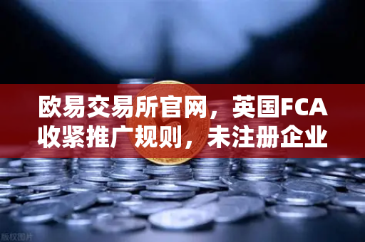欧易交易所官网，英国FCA收紧推广规则，未注册企业禁止营销加密产品，行业迎来合规大考