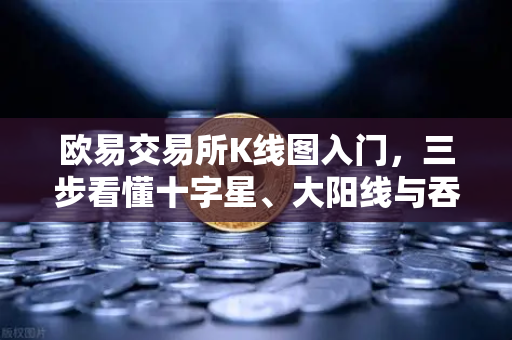 欧易交易所K线图入门，三步看懂十字星、大阳线与吞没形态，小白也能变高手