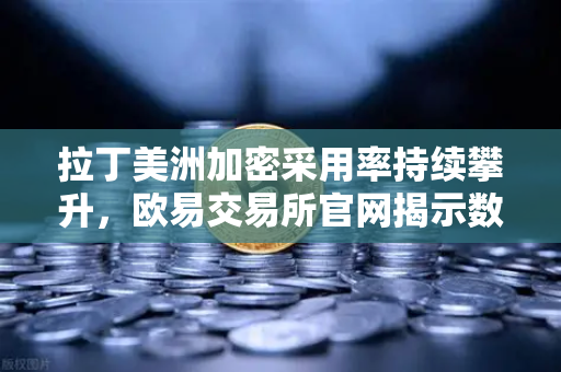 拉丁美洲加密采用率持续攀升，欧易交易所官网揭示数字资产如何对抗本国货币贬值