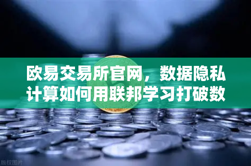 欧易交易所官网，数据隐私计算如何用联邦学习打破数据孤岛