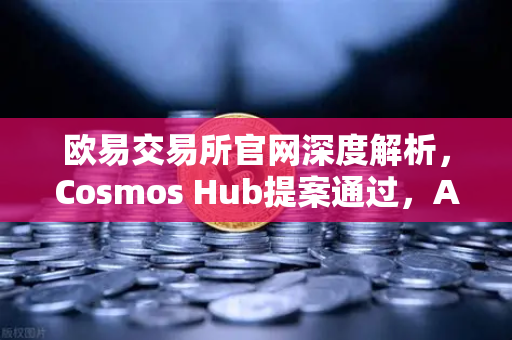 欧易交易所官网深度解析，Cosmos Hub提案通过，ATOM通胀率调整机制正式生效
