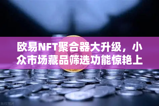 欧易NFT聚合器大升级，小众市场藏品筛选功能惊艳上线，新手也能轻松挖宝