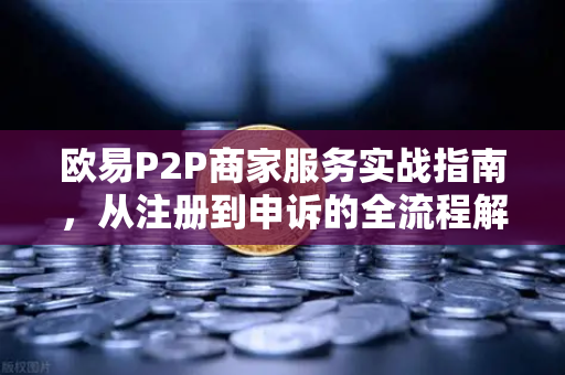 欧易P2P商家服务实战指南，从注册到申诉的全流程解析